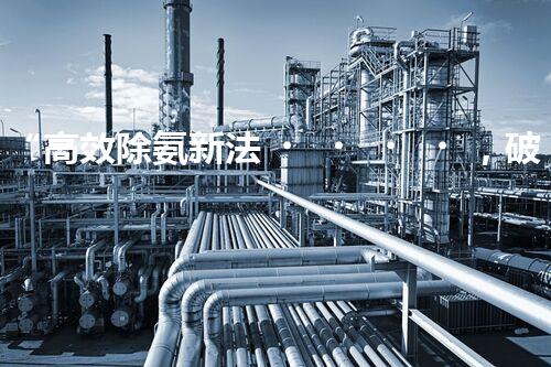 “高效除氨新法，破解氨氮廢水超標難題”